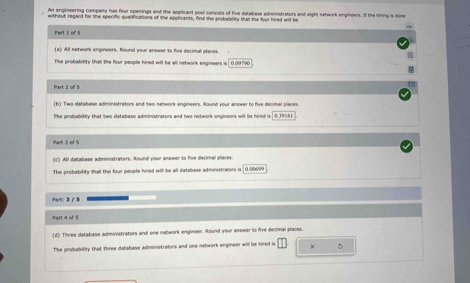 An engineering company has four openings and the applicant pool consists of five database administrators and eight network engineers. If the hiring is done
without regard for the specific qualifications of the applicants, find the probability that the four hired will be
∞
Part 1 of 5
(a) All network engineers. Round your answer to five decimal places.
The probability that the four people hired will be all network engineers is 0.09790
Part 2 of 5
(b) Two database administrators and two network engineers. Round your answer to five decimal places.
The probability that two database administrators and two network engineers will be hired is 0.39161
Part 3 of 5
(c) All database administrators. Round your answer to five decimal places.
The probability that the four people hired will be all database administrators is 0.00699
Part: 3 / 5
Part 4 of 5
(d) Three database administrators and one network engineer. Round your answer to five decimal places.
The probability that three database administrators and one network engineer will be hired is × 5
