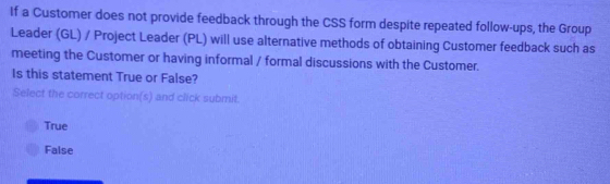 If a Customer does not provide feedback through the CSS form despite repeated follow-ups, the Group
Leader (GL) / Project Leader (PL) will use alternative methods of obtaining Customer feedback such as
meeting the Customer or having informal / formal discussions with the Customer.
Is this statement True or False?
Select the correct option(s) and click submit.
True
False