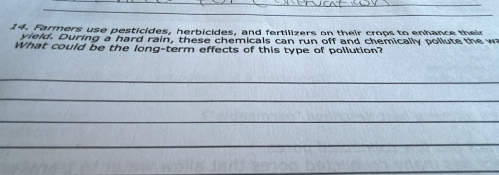 Farmers use pesticides, herbicides, and fertilizers on their crops to enhance their 
yield. During a hard rain, these chemicals can run off and chemically pollute the wa 
What could be the long-term effects of this type of pollution? 
_ 
_ 
_ 
_ 
_