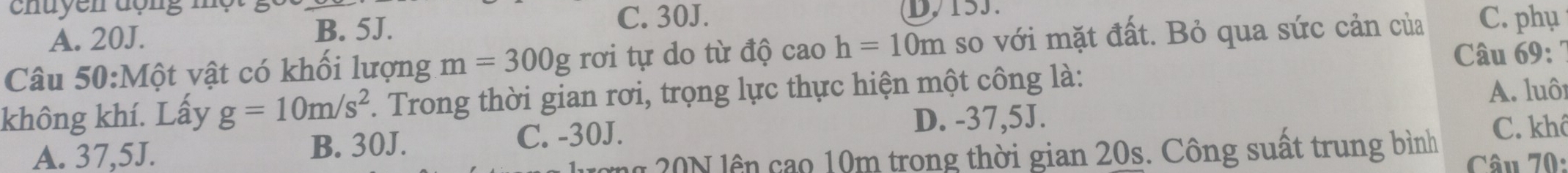 A. 20J. B. 5J.
C. 30J.
Câu 50:Mwidehat Qt vật có khối lượng m=300g rơi tự do từ độ cao h=10m so với mặt đất. Bỏ qua sức cản của C. phụ
Câu 69: ''
không khí. Lấy g=10m/s^2 *. Trong thời gian rơi, trọng lực thực hiện một công là:
A. luôi
A. 37,5J. B. 30J.
C. -30J.
D. -37,5J. C. khô
ơng 20N lên cao 10m trong thời gian 20s. Công suất trung bình Câu 70: