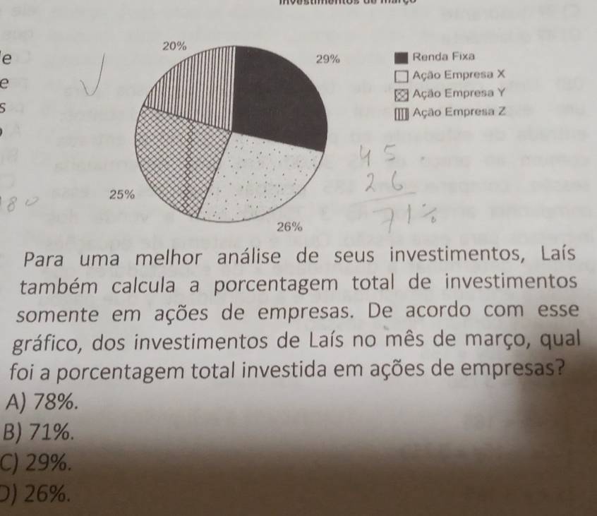 Renda Fixa
Ação Empresa X
e
Ação Empresa Y

= Ação Empresa Z
Para uma melhor análise de seus investimentos, Laís
também calcula a porcentagem total de investimentos
somente em ações de empresas. De acordo com esse
gráfico, dos investimentos de Laís no mês de março, qual
foi a porcentagem total investida em ações de empresas?
A) 78%.
B) 71%.
C) 29%.
D) 26%.