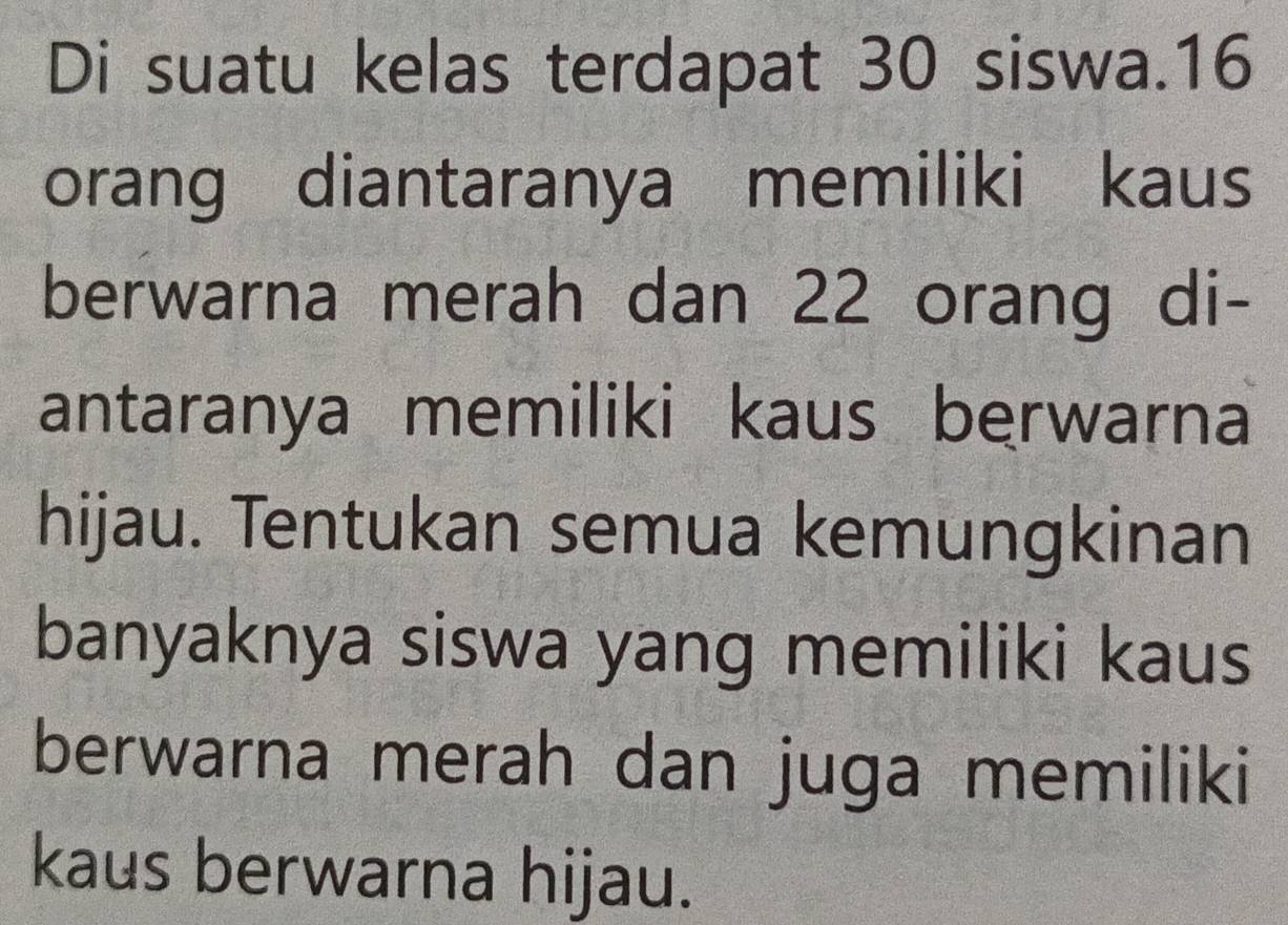 Di suatu kelas terdapat 30 siswa. 16
orang diantaranya memiliki kaus 
berwarna merah dan 22 orang di- 
antaranya memiliki kaus berwarna 
hijau. Tentukan semua kemungkinan 
banyaknya siswa yang memiliki kaus 
berwarna merah dan juga memiliki 
kaus berwarna hijau.