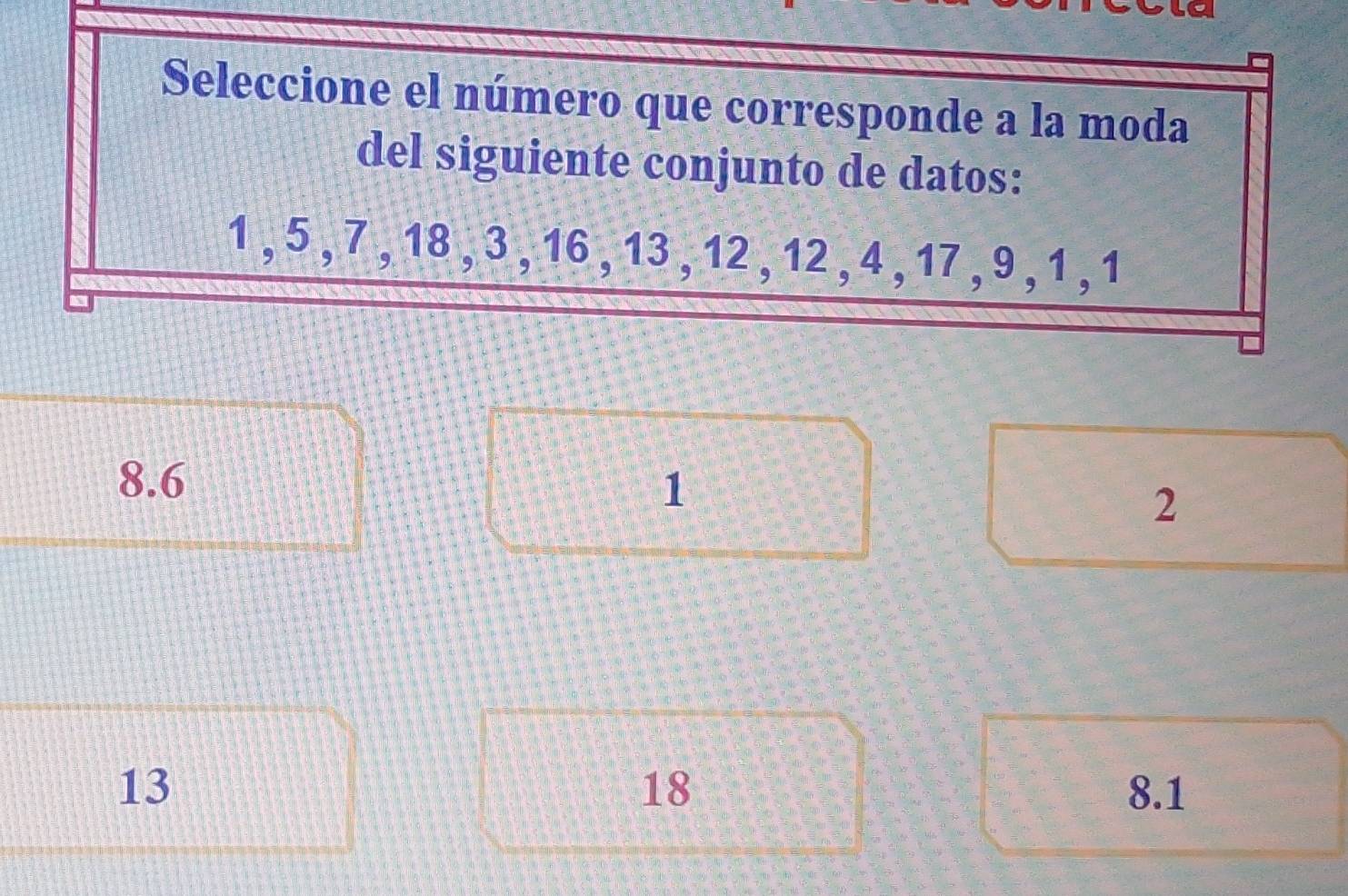 Seleccione el número que corresponde a la moda
del siguiente conjunto de datos:
1 , 5 , 7 , 18 , 3 , 16 , 13 , 12 , 12 , 4 , 17 , 9 , 1 , 1
8.6 1
2
18
13 8.1