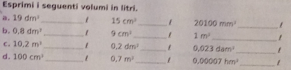 Esprimi i seguenti volumi in litri. 
a. 19dm^3
_ 15cm^3 _1 20100mm^3 _1 
b. 0.8dm^3 _1 9cm^2 _ 1m^3 _ 
_ 
c. 10.2m^3 _1 0.2dm^3 _ 0,023dam^2
d. 100cm^3 _ 1 0,7m^3 _ 1 0,00007hm^3 _ 1