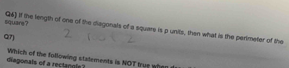 square? 
Q6) If the length of one of the diagonals of a square is p units, then what is the perimeter of the 
Q7) 
Which of the following statements is NOT true when 
diagonals of a rectangle?