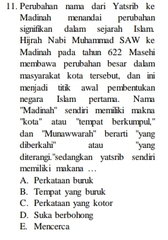 Perubahan nama dari Yatsrib ke
Madinah menandai perubahan
signifikan dalam sejarah Islam.
Hijrah Nabi Muhammad SAW ke
Madinah pada tahun 622 Masehi
membawa perubahan besar dalam
masyarakat kota tersebut, dan ini
menjadi titik awal pembentukan
negara Islam pertama. Nama
''Madinah'' sendiri memiliki makna
'kota' atau "tempat berkumpul,"
dan ''Munawwarah'' berarti ''yang
diberkahi'' atau "yang
diterangi. "sedangkan yatsrib sendiri
memiliki makana ...
A. Perkataan buruk
B. Tempat yang buruk
C. Perkataan yang kotor
D. Suka berbohong
E. Mencerca