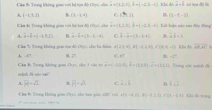 Trong không gian với hệ tọa độ Oxyz, cho overline a=(1;2;3),overline b=(-2;3;-1). Khi đó vector a+vector b có tọa độ là
A. (-1,5,2). B. (3;-1;4). C. (25,2). D. (1,-5;-2).
Câu 6: Trong không gian với hệ tọa độ Oxyz, chơ overline a=(1;2;3),vector b=(-2;3;-1).  Kết luận nào sau đây đúng''
A. overline a+overline b=(-1;5:2). B. vector a-vector b=(3:-1;-4). C. vector b-vector a=(3:-1:4). D. overline a.overline b=3.
Câu 7: Trong không gian tọa độ Oxyz, cho ba điểm A(2;1;4),B(-2;2;6),C(6;0;-1). Khi đó overline ABoverline AC b
A. -67. B. 27. C. 67 D. −27.
Câu 8: Trong không gian Oxyz, cho 3 véc tơ overline a=(-1:1:0).overline b=(1:1:0).overline c=(1:1:1).  Trong các mệnh đê
mệnh đê nào sai?
A. |vector a|=sqrt(2). B. |vector c|=sqrt(3). C. overline a⊥ overline b. D. overline b⊥ overline c.
Cầu 9: Trong không gian Oxyz, cho tam giác ABC với A(1,-4;2),B(-3;2;1),C(3;-1,4). Khi đó trọng
sited States)