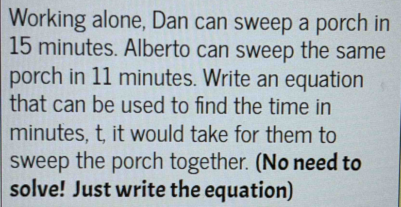 Working alone, Dan can sweep a porch in
15 minutes. Alberto can sweep the same 
porch in 11 minutes. Write an equation 
that can be used to find the time in
minutes, t, it would take for them to 
sweep the porch together. (No need to 
solve! Just write the equation)