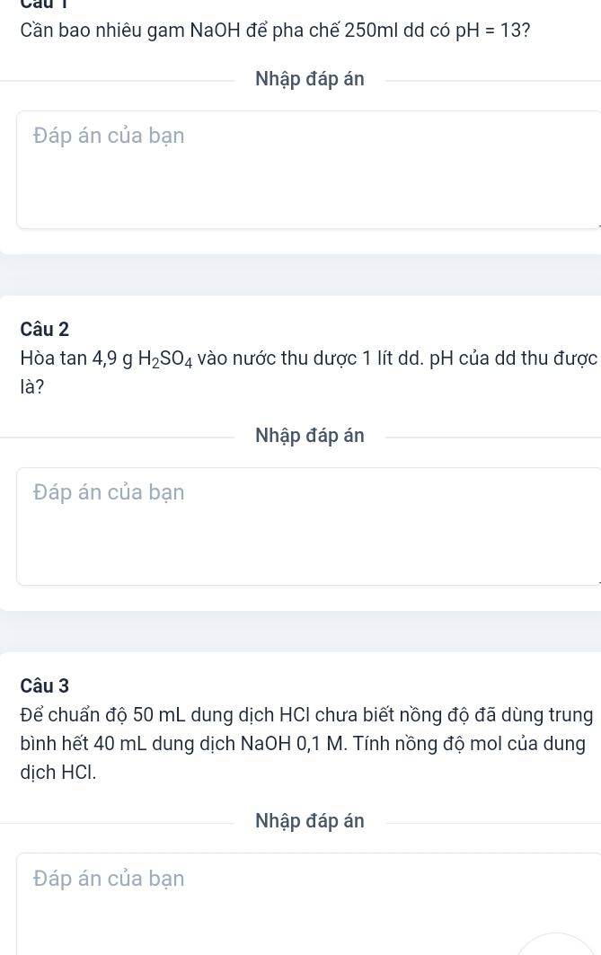 Cần bao nhiêu gam NaOH để pha chế 250ml dd có pH=13 ? 
Nhập đáp án 
Đáp án của bạn 
Câu 2 
Hòa tan 4, 9 g H_2SO_4 vào nước thu dược 1 lít dd. pH của dd thu được 
là? 
Nhập đáp án 
Đáp án của bạn 
Câu 3 
Để chuẩn độ 50 mL dung dịch HCI chưa biết nồng độ đã dùng trung 
bình hết 40 mL dung dịch NaOH 0,1 M. Tính nồng độ mol của dung 
dịch HCl. 
Nhập đáp án 
Đáp án của bạn