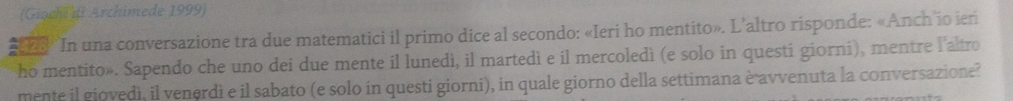 (Giochi di Archimede 1999) 
* 3 In una conversazione tra due matematici il primo dice al secondo: «Ieri ho mentito». L’altro risponde: «Anch io ier 
ho mentito». Sapendo che uno dei due mente il lunedì, il martedì e il mercoledì (e solo in questi giorni), mentre l'altro 
mente il giovedi, il venerdi e il sabato (e solo in questi giorni), in quale giorno della settimana è avvenuta la conversazione?