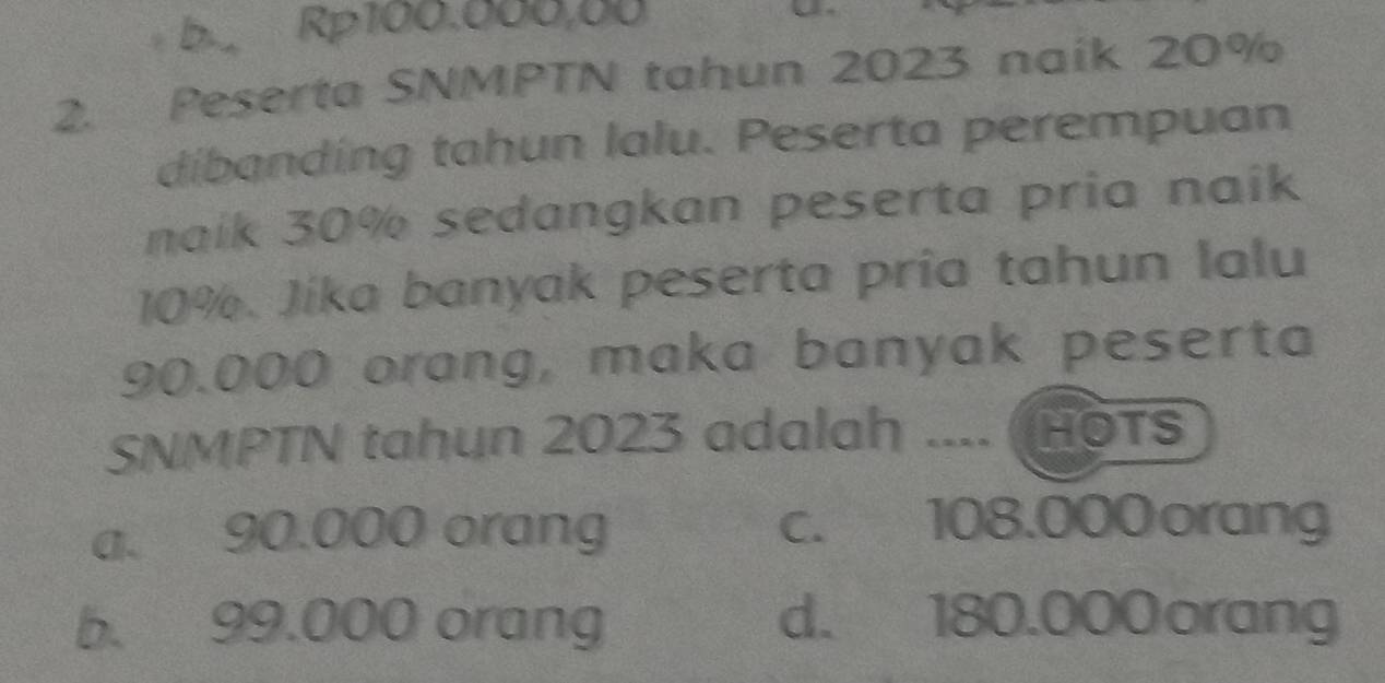 5 Rp100.000,00
2. Peserta SNMPTN tahun 2023 naik 20%
dibanding tahun lalu. Peserta perempuan
naik 30% sedangkan peserta pria naik
10%. Jíka banyak peserta pria tahun lalu
90.000 orang, maka banyak peserta
SNMPTN tahun 2023 adalah .... (HOTS
a. 90.000 orang c. 108.000 orang
b. 99.000 orang d. 180.000orang