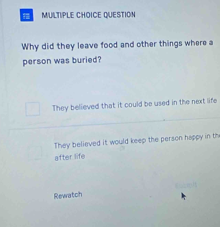 QUESTION
Why did they leave food and other things where a
person was buried?
They believed that it could be used in the next life
They believed it would keep the person happy in th
after life
Rewatch