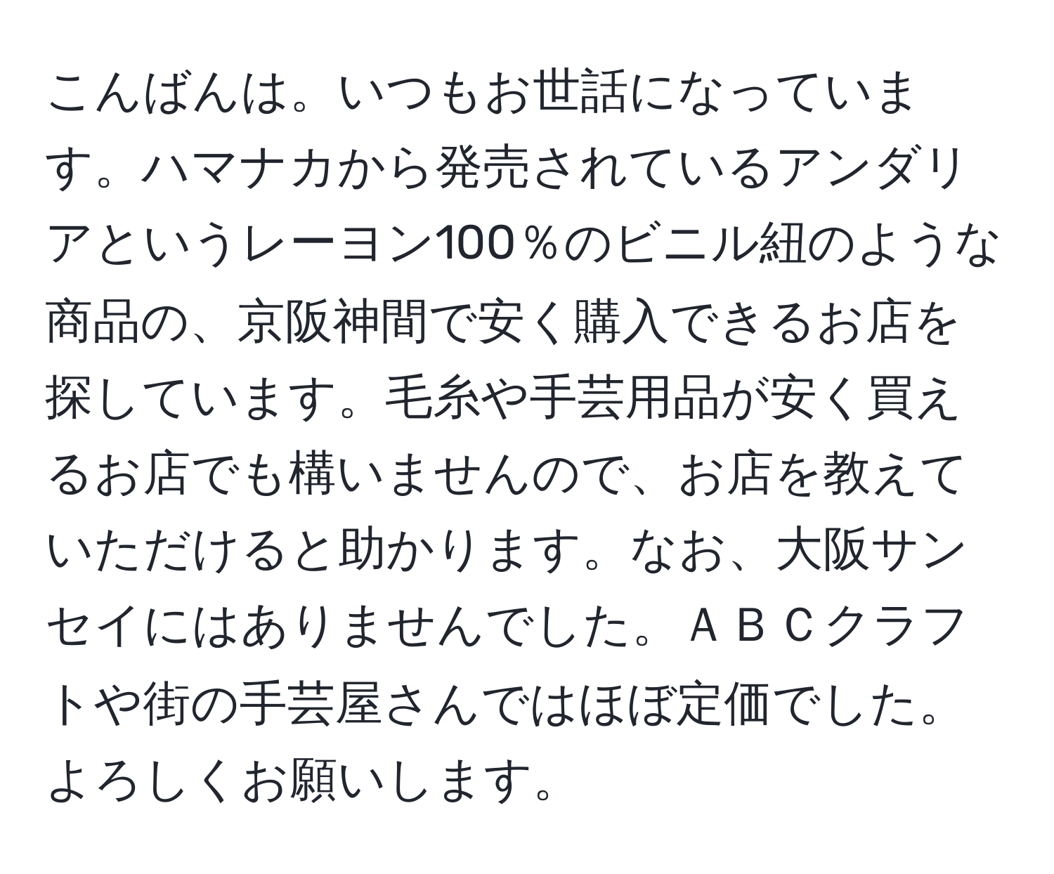 こんばんは。いつもお世話になっています。ハマナカから発売されているアンダリアというレーヨン100％のビニル紐のような商品の、京阪神間で安く購入できるお店を探しています。毛糸や手芸用品が安く買えるお店でも構いませんので、お店を教えていただけると助かります。なお、大阪サンセイにはありませんでした。ＡＢＣクラフトや街の手芸屋さんではほぼ定価でした。よろしくお願いします。