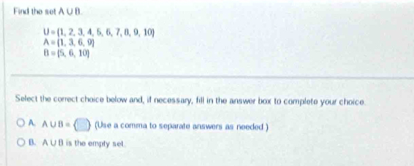 Find the set A∪ B
U= 1,2,3,4,5,6,7,8,9,10
A= 1,3,6,9
B=(5,6,10)
Select the correct choice below and, if necessary, fill in the answer box to complete your choice.
A. A∪ B= □  (Use a comma to separate answers as needed )
B. A∪ B is the empty set.