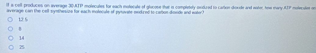 If a cell produces on average 30 ATP molecules for each molecule of glucose that is completely oxidized to carbon dioxide and water, how many ATP molecules on
average can the cell synthesize for each molecule of pyruvate oxidized to carbon dioxide and water?
12 5
8
14
25