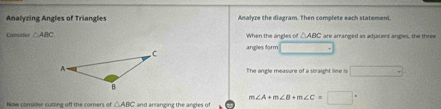 Analyzing Angles of Triangles Analyze the diagram. Then complete each statement. 
Consider △ ABC When the angles of △ ABC are arranged as adjacent angles, the three 
angles form 
The angle measure of a straight line is □ . 
Now consider cutting off the corners of △ ABC and arranging the angles of m∠ A+m∠ B+m∠ C=□°