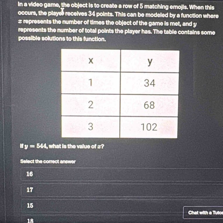 In a video game, the object is to create a row of 5 matching emojis. When this
occurs, the player receives 34 points. This can be modeled by a function where
x represents the number of times the object of the game is met, and y
represents the number of total points the player has. The table contains some
possible solutions to this function.
If y=544 , what is the value of x?
Select the correct answer
16
17
15
Chat with a Tuto
18