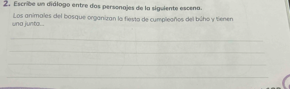 2。 Escribe un diálogo entre dos personajes de la siguiente escena. 
Los animales del bosque organizan la fiesta de cumpleaños del búho y tienen 
una junta... 
_ 
_ 
_ 
_