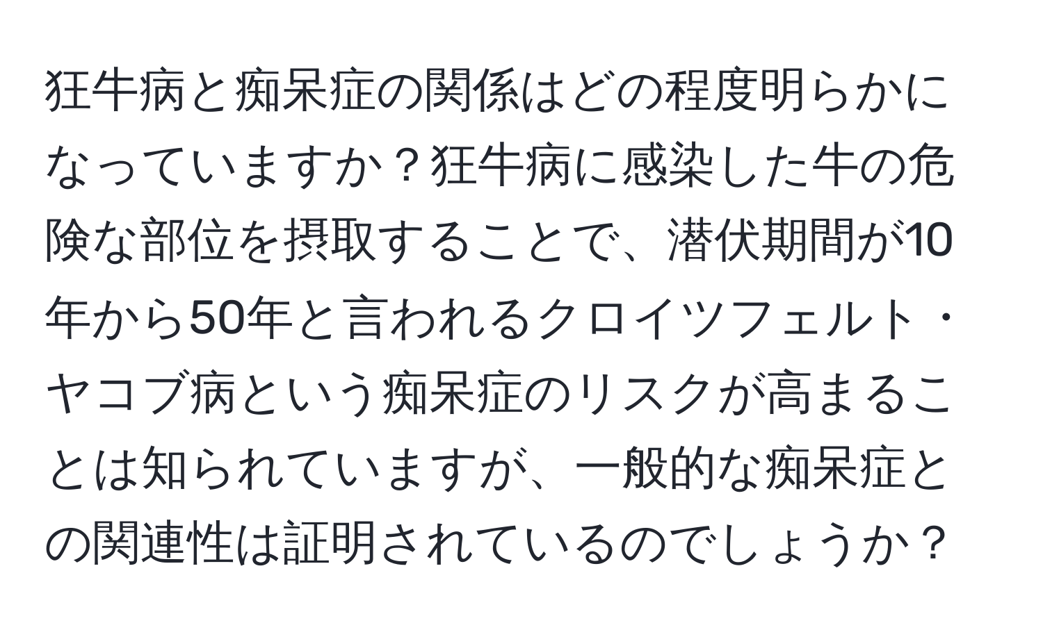 狂牛病と痴呆症の関係はどの程度明らかになっていますか？狂牛病に感染した牛の危険な部位を摂取することで、潜伏期間が10年から50年と言われるクロイツフェルト・ヤコブ病という痴呆症のリスクが高まることは知られていますが、一般的な痴呆症との関連性は証明されているのでしょうか？