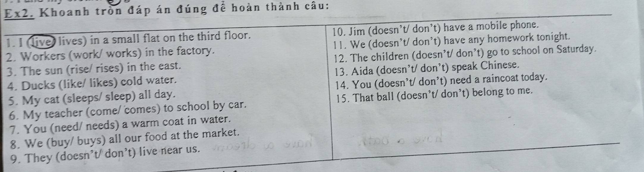 Ex2. Khoanh tròn đáp án đúng để hoàn thành câu: 
1. I (livey lives) in a small flat on the third floor. 10. Jim (doesn’t/ don’t) have a mobile phone. 
2. Workers (work/ works) in the factory. 11. We (doesn’t/ don’t) have any homework tonight. 
3. The sun (rise/ rises) in the east. 12. The children (doesn’t/ don’t) go to school on Saturday. 
4. Ducks (like/ likes) cold water. 13. Aida (doesn’t/ don’t) speak Chinese. 
5. My cat (sleeps/ sleep) all day. 14. You (doesn’t/ don’t) need a raincoat today. 
15. That ball (doesn’t/ don’t) belong to me. 
6. My teacher (come/ comes) to school by car. 
7. You (need/ needs) a warm coat in water. 
8. We (buy/ buys) all our food at the market. 
9. They (doesn't/ don't) live near us.