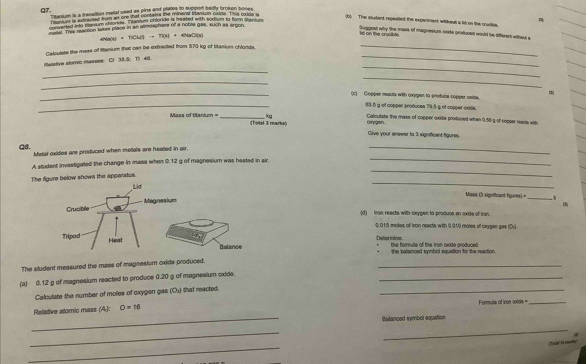 Titanium is a transition metal used as pins and plates to support badly broken bones 
Titanium is extracted from an ore that contains the mineral titanium oxide. This oxide is 
(b) The student repeated the experiment without a lid on the crucible. 
converted into titanium chloride. Titanium chloride is heated with sodium to form titanium (3) 
metal. This reaction takes place in an atmosphere of a noble gas, such as argon 
Suggest why the mass of magnesium oxide produced would be different without a 
_
4Na(s)+TiCl_4(l)to Ti(s)+4NaCl(s)
lid on the crucible. 
_ 
Calculate the mass of titanium that can be extracted from 570 kg of titanium chloride. 
Relative atomic masses: Cl 35.5; Ti 48. 
_ 
_ 
_ 
_ 
(2) 
_(c) Copper reacts with oxygen to produce copper oxide. 
_
63.5 g of copper produces 79.5 g of copper oxide. 
Mass of titanium =_ 
kg 
Calculate the mass of copper oxide produced when 0.50 g of copper reacts with 
(Total 3 marks) oxygen. 
Give your answer to 3 significant figures. 
Q8. 
Metal oxides are produced when metals are heated in air. 
_ 
_ 
A student investigated the change in mass when 0.12 g of magnesium was heated in air. 
_ 
The figure below shows the apparatus. 
_ 
Mass (3 significant figures) = _g 
(3) 
(d) Iron reacts with oxygen to produce an oxide of iron.
0.015 moles of iron reacts with 0.010 moles of oxygen gas (O₂) 
Determine: 
the formula of the iron oxide produced 
the balanced symbol equation for the reaction. 
_ 
The student measured the mass of magnesium oxide produced. 
_ 
(a) 0.12 g of magnesium reacted to produce 0.20 g of magnesium oxide._ 
Calculate the number of moles of oxygen gas (O₂) that reacted. 
Formula of iron oxide =_ 
_ 
Relative atomic mass (A): O=16
Balanced symbol equation 
_ 
_ 
(4) 
_ 
(Total 12 marks)