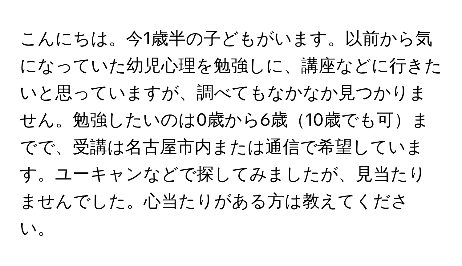 こんにちは。今1歳半の子どもがいます。以前から気になっていた幼児心理を勉強しに、講座などに行きたいと思っていますが、調べてもなかなか見つかりません。勉強したいのは0歳から6歳10歳でも可までで、受講は名古屋市内または通信で希望しています。ユーキャンなどで探してみましたが、見当たりませんでした。心当たりがある方は教えてください。