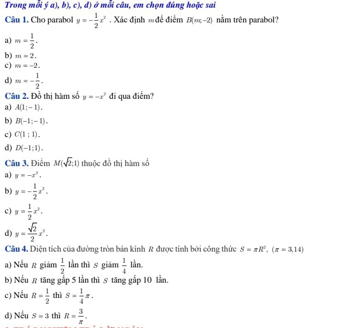 Trong mỗi ý a), b), c), d) ở mỗi câu, em chọn đúng hoặc sai
Câu 1. Cho parabol y=- 1/2 x^2. Xác định m để điểm B(m;-2) nằm trên parabol?
a) m= 1/2 .
b) m=2.
c) m=-2.
d) m=- 1/2 . 
Câu 2. Đồ thị hàm số y=-x^2 đi qua điểm?
a) A(1;-1).
b) B(-1;-1).
c) C(1;1).
d) D(-1;1). 
Câu 3. Điểm M(sqrt(2);1) thuộc đồ thị hàm số
a) y=-x^2.
b) y=- 1/2 x^2.
c) y= 1/2 x^2.
d) y= sqrt(2)/2 x^2. 
Câu 4. Diện tích của đường tròn bán kính R được tính bởi công thức S=π R^2, (π =3,14)
a) Nếu R giảm  1/2  lần thì S giảm  1/4  lần.
b) Nếu R tăng gấp 5 lần thì S tăng gấp 10 lần.
c) Nếu R= 1/2  thì S= 1/4 π.
d) Nếu S=3 thì R= 3/π  .