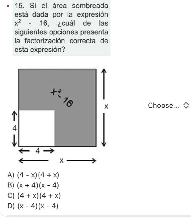 Si el área sombreada
está dada por la expresión
x^2-16 ,¿cuál de las
siguientes opciones presenta
la factorización correcta de
esta expresión?
Choose...
A) (4-x)(4+x)
B) (x+4)(x-4)
C) (4+x)(4+x)
D) (x-4)(x-4)