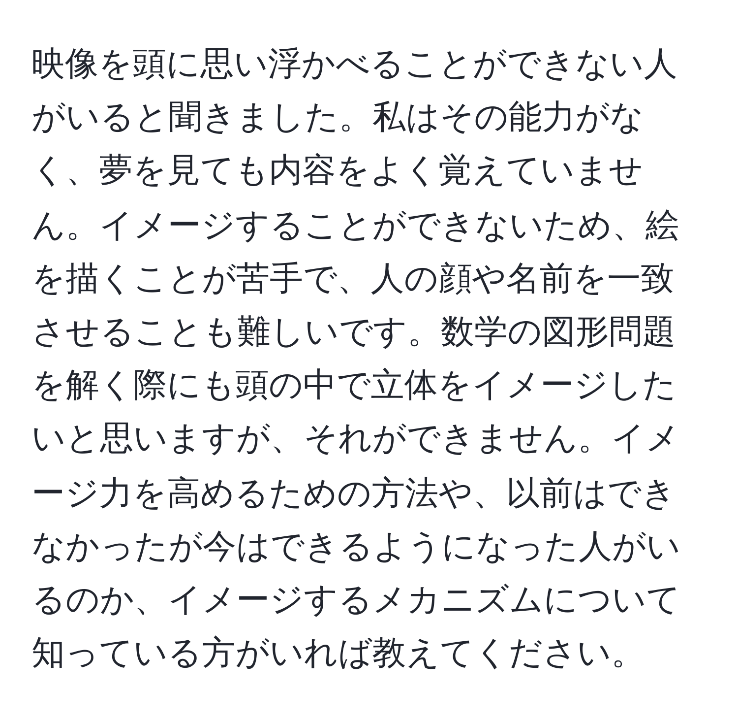 映像を頭に思い浮かべることができない人がいると聞きました。私はその能力がなく、夢を見ても内容をよく覚えていません。イメージすることができないため、絵を描くことが苦手で、人の顔や名前を一致させることも難しいです。数学の図形問題を解く際にも頭の中で立体をイメージしたいと思いますが、それができません。イメージ力を高めるための方法や、以前はできなかったが今はできるようになった人がいるのか、イメージするメカニズムについて知っている方がいれば教えてください。