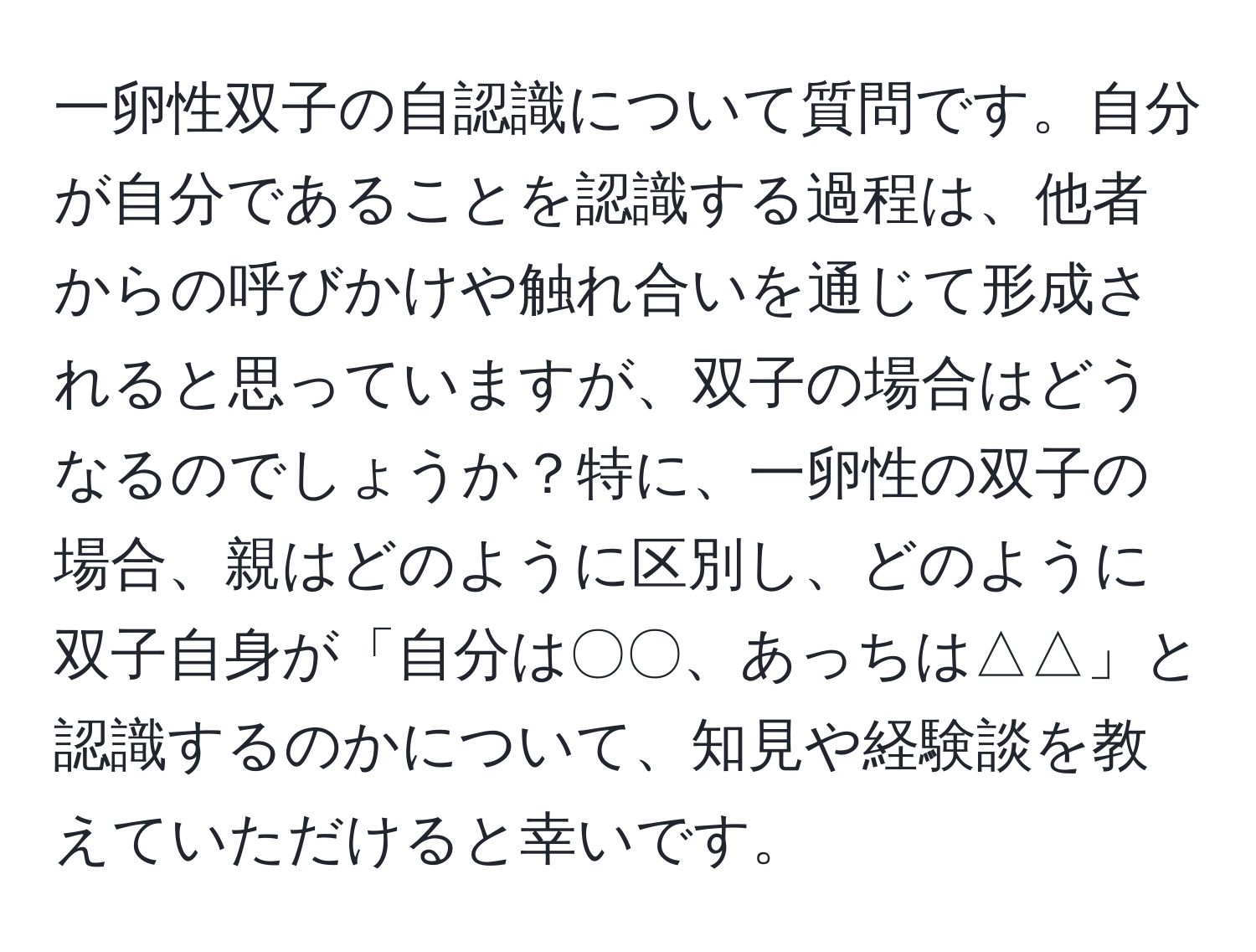 一卵性双子の自認識について質問です。自分が自分であることを認識する過程は、他者からの呼びかけや触れ合いを通じて形成されると思っていますが、双子の場合はどうなるのでしょうか？特に、一卵性の双子の場合、親はどのように区別し、どのように双子自身が「自分は〇〇、あっちは△△」と認識するのかについて、知見や経験談を教えていただけると幸いです。