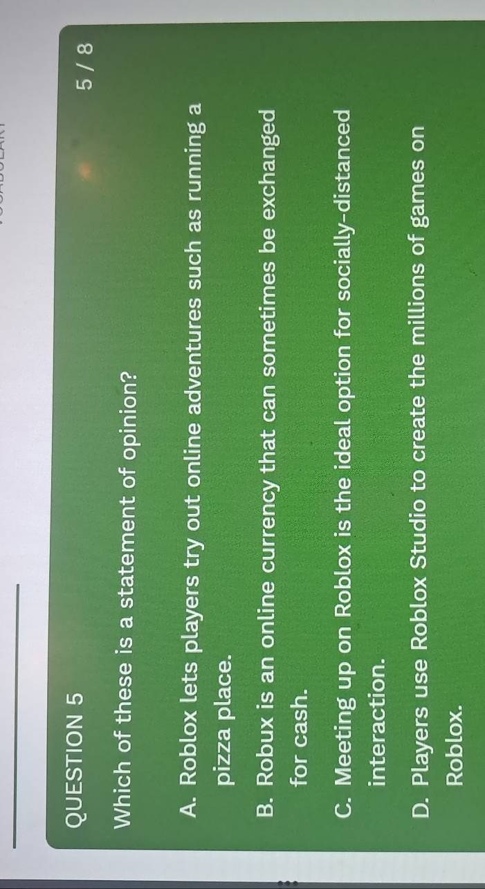 5 / 8
Which of these is a statement of opinion?
A. Roblox lets players try out online adventures such as running a
pizza place.
B. Robux is an online currency that can sometimes be exchanged
for cash.
C. Meeting up on Roblox is the ideal option for socially-distanced
interaction.
D. Players use Roblox Studio to create the millions of games on
Roblox.