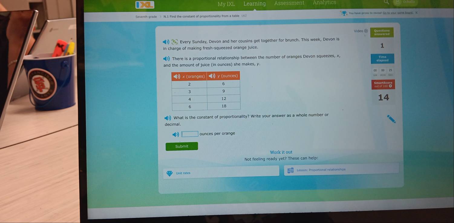 IX My IXI Learning Assessment Analytics 
Seventh grade > N.1 Find the constant of proportionality from a table UKZ You have prizes to reveal! Go to your game board. X
Video ⑥ 
Every Sunday, Devon and her cousins get together for brunch. This week, Devon is 
1 
in charge of making fresh-squeezed orange juice. 
There is a proportional relationship between the number of oranges Devon squeezes, x, Time 
and the amount of juice (in ounces) she makes, y. 

14 
) What is the constant of proportionality? Write your answer as a whole number or 
decimal.
□ ounces per orange 
Submit 
Work it out 
Not feeling ready yet? These can help: 
Unit rates Lesson: Proportional relationships