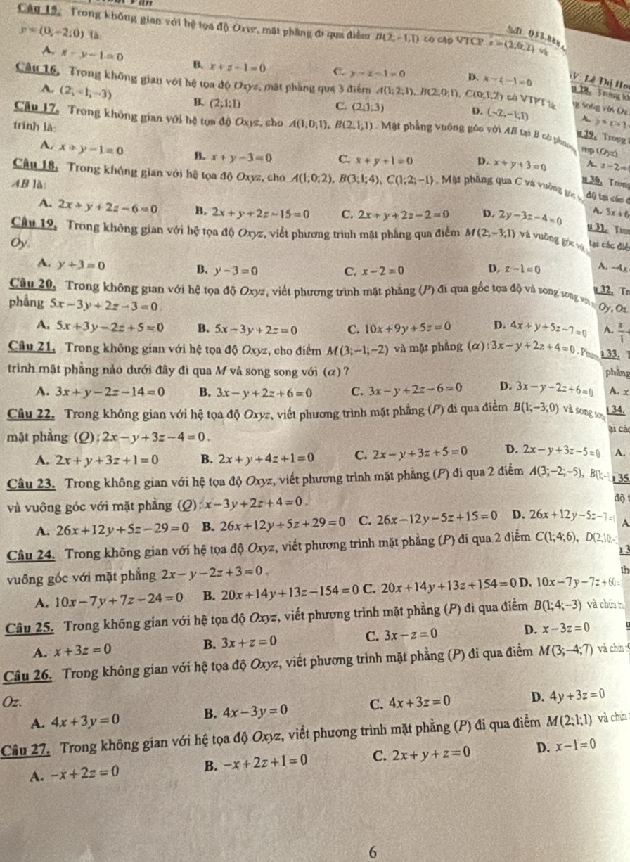 Trong không gian với hệ lọa độ Oxve, mặt phầng đi qua điễm n(2,-1,1) có cập VTCP c=(2,0.2) 4
y=(0,-2,0) l
%di 033.88 ，
A, x-y-1=0 B. x+z-1=0 C. y-z-1=0 D. x-4-1=0 y Lê Thị Ho
A. (2,-1,-3)
Câu 16, Trong không gian với hệ tọa độ Oxyz, mặt phẳng qua 3 điểm A(1;2,1),B(2,0;1) C(0,1) V) có VTP là Y sng vin (e
1X8， T ríng k
B. (2;1;1)
C. (2,1,3) D. (-2,-1,1) A. y+p+1
Câu 17, Trong không gian với bệ tọa độ Oxyz, cho
trính là A(1,0,1),B(2,1,1) Mặt phẳng vuỡng góo với AB tại B có pho
12. Trong
mp (0yz)
A. x+y-1=0 B. x+y-3=0 C. x+y+1=0 D. x+y+3=0 z-2=
Câu 18, Trong không gian với hệ tọa độ Oxyz, cho A(1;0;2),B(3;1;4),C(1;2;-1) Mặt phầng qua C và vường góc v đ0 tạ cáo ở
AB là:
n 39， Tron
A. 2x+y+2z-6=0 B. 2x+y+2z-15=0 C. 2x+y+2z-2=0 D. 2y-3z-4=0 A. 3x+6
u 31. Toor
Câu 19, Trong không gian với hệ tọa độ Oxyz, viết phương trình mặt phẳng qua điểm M(2;-3;1) yà vuỡng gòc và
Oy
tại các điệ
A. y+3=0
D.
B. y-3=0 C. x-2=0 z-1=0 A. -4x
a32. To
Câu 20, Trong không gian với hệ tọa độ Oxyz, viết phương trình mặt phẳng (P) đi qua gốc tọa độ và song song vớà Oy, Oz
phầng 5x-3y+2z-3=0
A. 5x+3y-2z+5=0 B. 5x-3y+2z=0 C. 10x+9y+5z=0 D. 4x+y+5z-7=0 A.  x/1 
Câu 21, Trong không gian với hệ tọa độ Oxyz, cho điểm M(3;-1;-2) và mặt phẳng (α) 3x-y+2z+4=0
33. 1
triình mặt phẳng nảo dưới đây đi qua M và song song với (α) ? phảng A. x
A. 3x+y-2z-14=0 B. 3x-y+2z+6=0 C. 3x-y+2z-6=0 D. 3x-y-2z+6=0
Câu 22. Trong không gian với hệ tọa độ Oxyz, viết phương trình mặt phẳng (P) đi qua điểm B(1;-3;0) và song so
34.
ại cá
mặt phầng (0) 2x-y+3z-4=0.
A. 2x+y+3z+1=0 B. 2x+y+4z+1=0 C. 2x-y+3z+5=0 D. 2x-y+3z-5=0 A.
Câu 23. Trong không gian với hệ tọa độ Oxyz, viết phương trình mặt phẳng (P) đi qua 2 điểm A(3;-2;-5),B(1,-1) 1 35
và vuông góc với mặt phẳng (0) :x-3y+2z+4=0
độ
A. 26x+12y+5z-29=0 B. 26x+12y+5z+29=0 C. 26x-12y-5z+15=0 D. 26x+12y-5z-7=1 A
Câu 24. Trong không gian với hệ tọa độ Oxyz, viết phương trình mặt phẳng (P) đi qua 2 điểm C(1;4;6),D(2;10;-
13
vuông góc với mặt phẳng 2x-y-2z+3=0
th
A. 10x-7y+7z-24=0 B. 20x+14y+13z-154=0 C. 20x+14y+13z+154=0D. 10x-7y-7z+60=
Câu 25. Trong không gian với hệ tọa độ Oxyz, viết phương trình mặt phẳng (P) đi qua điểm B(1;4;-3) và chứa tí
A. x+3z=0 B. 3x+z=0 C. 3x-z=0 D. x-3z=0
Câu 26. Trong không gian với hệ tọa độ Oxyz, viết phương trình mặt phẳng (P) đi qua điểm M(3;-4;7) và chín
Oz. C. 4x+3z=0
D. 4y+3z=0
A. 4x+3y=0
B. 4x-3y=0
Câu 27. Trong không gian với hệ tọa độ Oxyz, viết phương trình mặt phẳng (P) đi qua điểm M(2;1;1) và chứa 
A. -x+2z=0 B. -x+2z+1=0 C. 2x+y+z=0 D. x-1=0
6