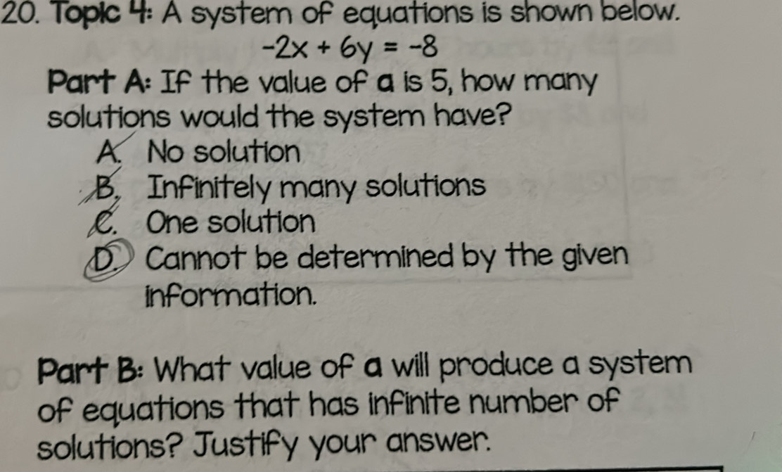 Topic 4: A system of equations is shown below.
-2x+6y=-8
Part A: If the value of a is 5, how many
solutions would the system have?
A. No solution
B. Infinitely many solutions
C. One solution
D. Cannot be determined by the given
information.
Part B: What value of a will produce a system
of equations that has infinite number of
solutions? Justify your answer.