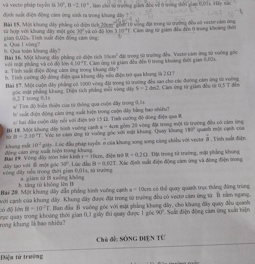 và vecto pháp tuyến là 30^0,B=2.10^(-4) , làm cho từ trường giám đều về 0 trong thời gian 0,01s. Hãy xác
định suất điện động cảm ứng sinh ra trong khung dây ?
Bài 15. Một khung dây phẳng có diện tích 20cm^2 gồm 10 vòng đặt trong từ trường đều có vectơ cảm ứng
từ hợp với khung dây một góc 30° và có độ lớn 3.10^(-4)T. Cảm ứng từ giảm đều đến 0 trong khoảng thời
gian 0,02s. Tính suất điện động cảm ứng: U
a. Qua 1 vòng?
b. Qua toàn khung dây?
Bài 16. Một khung dây phẳng có diện tích 10cm^2 đặt trong từ trường đều. Vectơ cảm ứng từ vuông góc
với mặt phẳng và có độ lớn 4.10^(-4)T. Cảm ứng từ giảm đều đến 0 trong khoảng thời gian 0,02s.
a. Tính suất điện động cảm ứng trong khung dây?
b. Tính cường độ dòng điện qua khung dây nếu điện trở qua khung là 2Ω
Bài 17. Một cuộn dây phẳng có 1000 vòng đặt trong từ trường đều sao cho các đường cảm ứng từ vuông
góc mặt phắng khung. Diện tích phắng mỗi vòng dây S=2dm2. Cảm ứng từ giảm đều từ 0,5 T đến
0.2 T trong 0,1s
a/ Tìm độ biến thiên của từ thông qua cuộn dây trong 0,1s
b/ suất điện động cảm ứng xuất hiện trong cuộn dây bằng bao nhiêu?
c/ hai dầu cuộn dây nối với điện trở 15 Ω. Tính cường độ dòng điện qua R
Bi 18. Một khung dây hình vuông cạnh a=4cm gồm 20 vòng đặt trong một từ trường đều có cảm ứng
tù B=2.10^(-3)T T. Véc tơ cảm ứng từ vuông góc với mặt khung. Quay khung 180° quanh một cạnh của
khung mất 10^(-2) giây. Lúc đầu pháp tuyến n của khung song song cùng chiều với vectơ vector B. Tính suất điện
động cảm ứng xuất hiện trong khung.
Bài 19. Vòng dây tròn bán kính r=10cm , điện trở R=0,2Omega. Đặt trong từ trường, mặt phăng khung
dây tạo với vector B một góc 30° ' Lúc đầu B=0,02T. Xác định suất điện động cảm ứng và dòng điện trong
vòng dây nếu trong thời gian 0,01s, từ trường
a. giảm từ B xuống không
b. tăng từ không lên B
Bài 20. Một khung dây dẫn phẳng hình vuông cạnh a=10cm có thể quay quanh trục thắng đứng trùng
với cạnh của khung dây. Khung dây được đặt trong từ trường đều có vectơ cảm ứng từ vector B nằm ngang,
có độ lớn B=10^(-2)T. Ban đầu vector B vuông góc với mặt phẳng khung dây, cho khung dây quay đều quanh
trục quay trong khoảng thời gian 0,1 giây thì quay được 1 góc 90°.. Suất điện động cảm ứng xuất hiện
rong khung là bao nhiêu?
Chủ đề: SÓNG ĐIỆN Từ
Điện từ trường