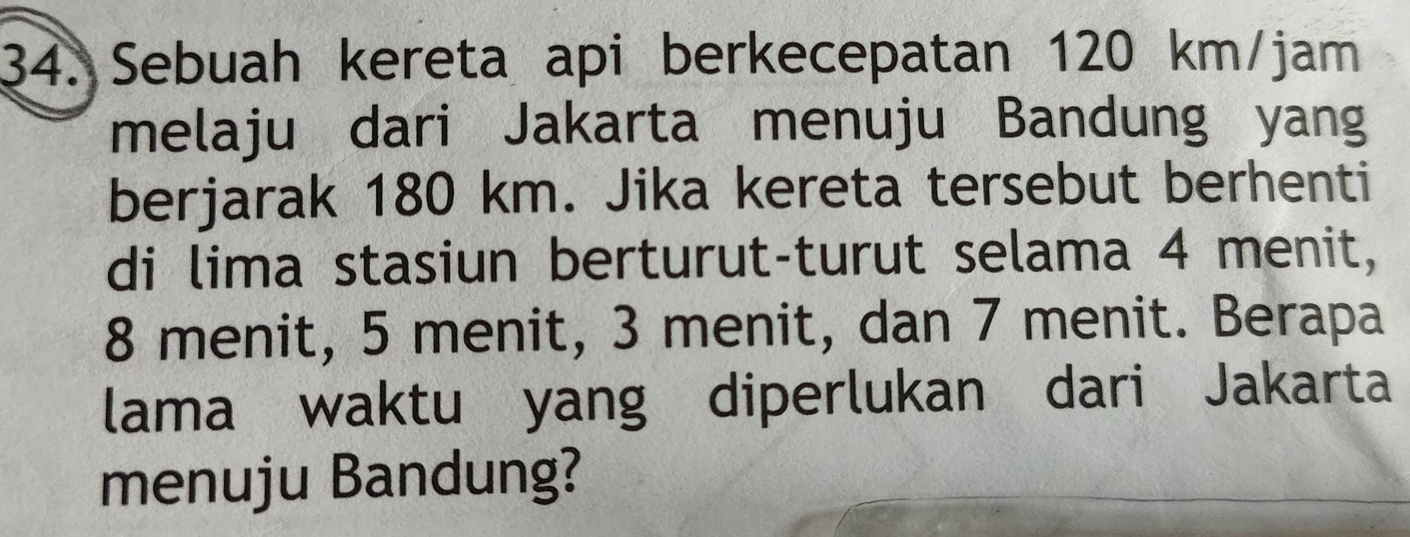 Sebuah kereta api berkecepatan 120 km/jam
melaju dari Jakarta menuju Bandung yang 
berjarak 180 km. Jika kereta tersebut berhenti 
di lima stasiun berturut-turut selama 4 menit,
8 menit, 5 menit, 3 menit, dan 7 menit. Berapa 
lama waktu yang diperlukan dari Jakarta 
menuju Bandung?