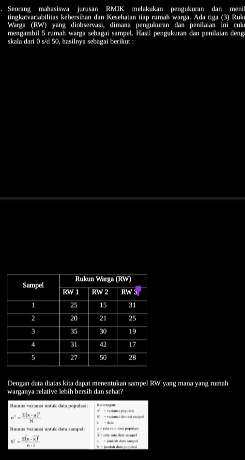 Seorang mahasiswa jurusan RMIK melakukan pengukuran dan menil 
tingkatvariabilitas kebersihan dan Kesehatan tiap rumah warga. Ada tiga (3) Ruku 
Warga (RW) yang diobservasi, dimana pengukuran dan penilaian ini cuki 
mengambil 5 rumah warga sebagai sampel. Hasil pengukuran dan penilaian deng 
skala dari 0 s/d 50, hasilnya sebagai berikut : 
Dengan data diatas kita dapat menentukan sampel RW yang mana yang rumah 
warganya relative lebih bersih dan sehat? 
Rumus variansi untuk data populasi Keterangan
sigma^2=
sigma^2=frac sumlimits (x-mu )^2N varianss deviasi sampe
5^7=
Rumus variansi untuk data sampel: - cata-cata data populasi 
× = rata-cata data sampel
s^2=frac sumlimits (x-overline x)^2n-1 n - jumãah data sampel
N = jumlah data populasi