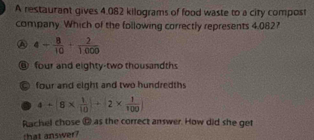 A restaurant gives 4.082 kilograms of food waste to a city compost
company Which of the following correctly represents 4.0827
a 4- 8/10 + 2/1000 
@ four and eighty-two thousandths
© four and eight and two hundredths
4+(8*  1/10 )+2*  1/100 )
Rachel chose © as the correct answer. How did she get
that answer?