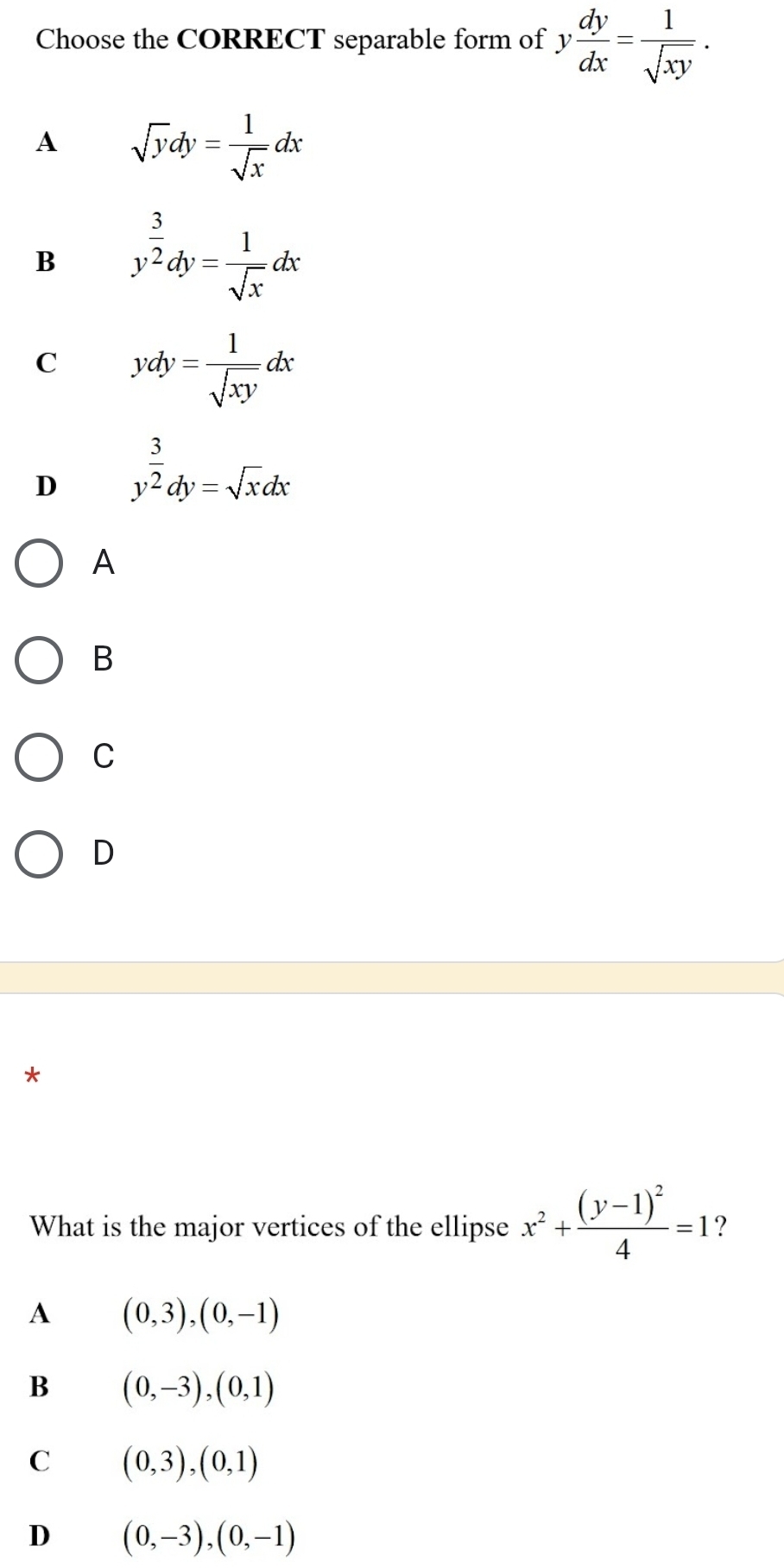 Choose the CORRECT separable form of y dy/dx = 1/sqrt(xy) .
A sqrt(y)dy= 1/sqrt(x) dx
B y^(frac 3)2dy= 1/sqrt(x) dx
C ydy= 1/sqrt(xy) dx
D y^(frac 3)2dy=sqrt(x)dx
A
B
C
D
*
What is the major vertices of the ellipse x^2+frac (y-1)^24=1 ?
A (0,3),(0,-1)
B (0,-3), (0,1)
C (0,3),(0,1)
D (0,-3), (0,-1)