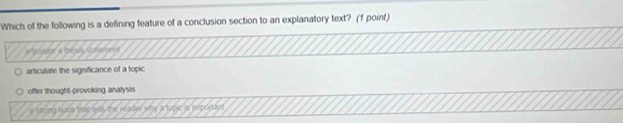 Which of the following is a defining feature of a conclusion section to an explanatory text? (1 point)
ouess a thesis Statement
articulate the significance of a topic
offer thought-provoking analysis
es the reader why a topic is imporant