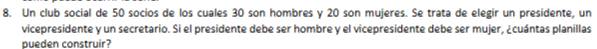 Un club social de 50 socios de los cuales 30 son hombres y 20 son mujeres. Se trata de elegir un presidente, un 
vicepresidente y un secretario. Si el presidente debe ser hombre y el vicepresidente debe ser mujer, ¿cuántas planillas 
pueden construir?