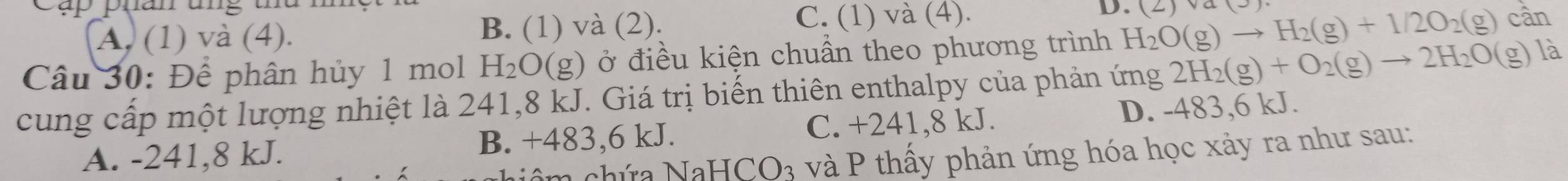 cụp pụan ung thd n
A. (1) và (4). B. (1) và (2). C. (1) và (4). D. (2)va(3)
Câu 30: Để phân hủy 1 mol H_2O (g) ở điều kiện chuẩn theo phương trình H_2O(g)to H_2(g)+1/2O_2(g) cân
cung cấp một lượng nhiệt là 241, 8 kJ. Giá trị biến thiên enthalpy của phản ứng 2H_2(g)+O_2(g)to 2H_2O (g) là
A. -241, 8 kJ. B. +483, 6 kJ. C. +241, 8 kJ. D. -483, 6 kJ.
Nâm chứa NaHCO₃ và P thấy phản ứng hóa học xảy ra như sau: