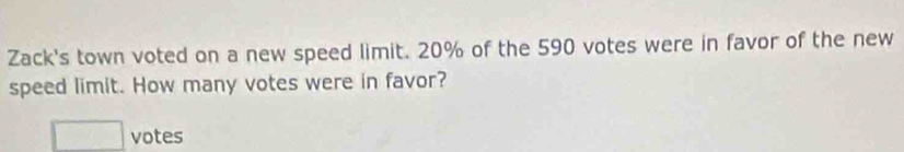 Zack's town voted on a new speed limit. 20% of the 590 votes were in favor of the new 
speed limit. How many votes were in favor? 
□ votes