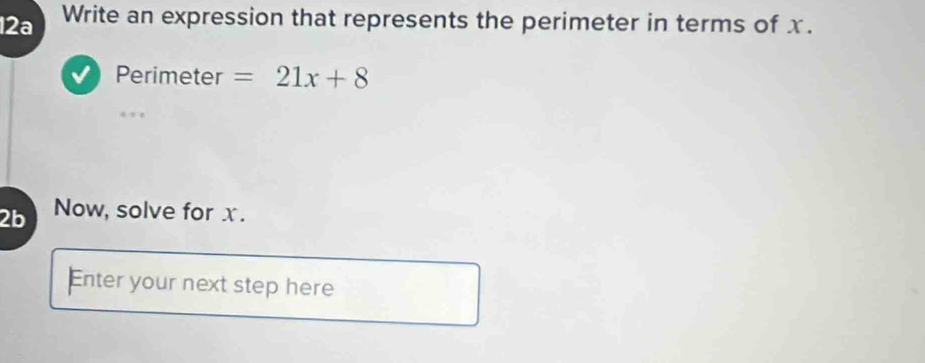 12a Write an expression that represents the perimeter in terms of x. 
Perimeter =21x+8
2b Now, solve for x. 
Enter your next step here