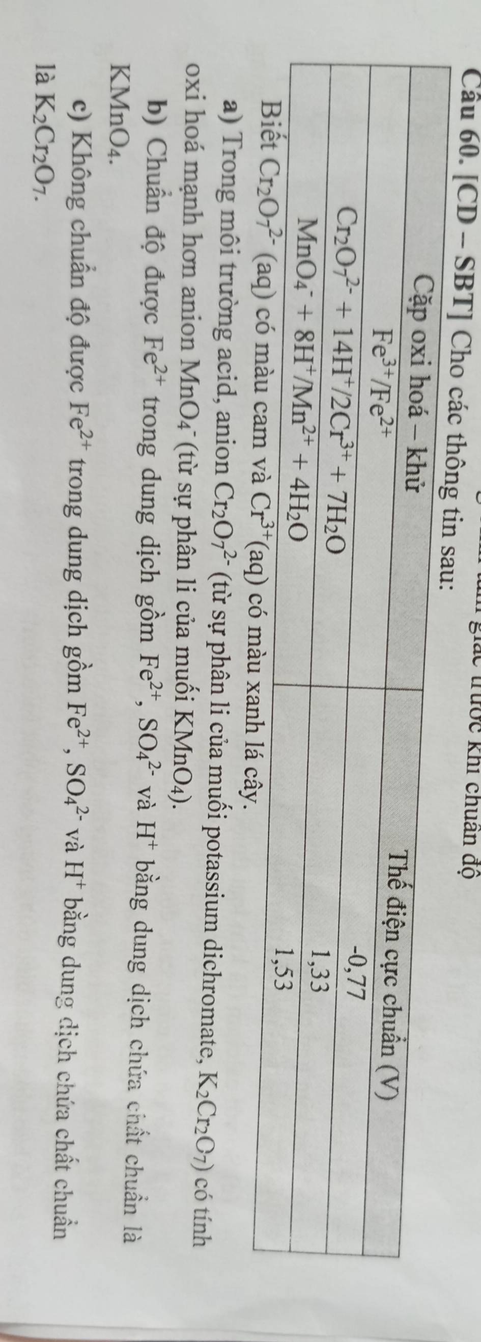 lắc trước khi chuân độ
Câu 60. [CD - SBT] Cho các thôn
a) Trong môi trường acid, anion Cr_2O_7^((2-) (từ sự phân li của muối potassium dichromate, K_2)Cr_2O_7) có tính
oxi hoá mạnh hơn anion MnO4¯ (từ sự phân li của muối KMnO_4).
b) Chuẩn độ được Fe^(2+) trong dung dịch gồm Fe^(2+),SO_4^((2-) và H^+) bằng dung dịch chứa chất chuẩn là
KMnO4.
c) Không chuẩn độ được Fe^(2+) trong dung dịch gồm Fe^(2+),SO_4^((2-) và H^+) bằng dung dịch chứa chất chuẩn
là K_2Cr_2O_7.