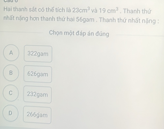 Hai thanh sắt có thể tích là 23cm^3 và 19cm^3. Thanh thứ
nhất nặng hơn thanh thứ hai 56gam. Thanh thứ nhất nặng :
Chọn một đáp án đúng
A 322gam
B 626gam
C 232gam
D 266gam