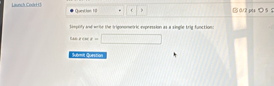 Launch CodeHS 
Question 10 < > C 0/2 pts つ 5 2 
Simplify and write the trigonometric expression as a single trig function:
tan xcsc x=□
Submit Question