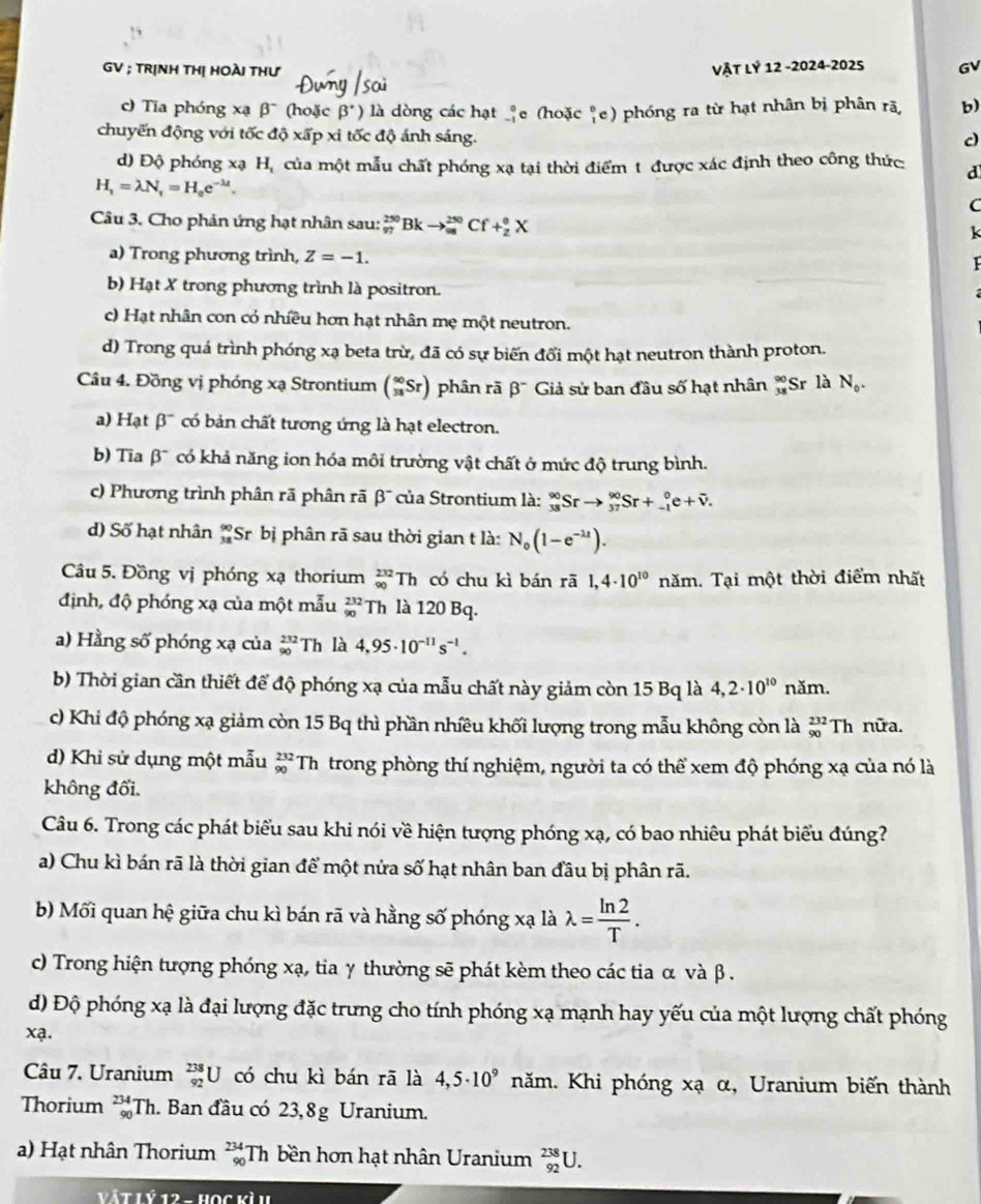 GV ; TRỊNH THị HOÀI THư Vật lỷ 12 -2024-2025 GV
c) Tia phóng xạ β (hoặc beta° ) là dòng các hạt _e (hoặc "e) phóng ra từ hạt nhân bị phân rã, b)
chuyến động với tốc độ xấp xỉ tốc độ ánh sáng.
c)
d) Độ phóng xạ H, của một mẫu chất phóng xạ tại thời điểm t được xác định theo công thức: d
H_1=lambda N_1=H_oe^(-lambda t).
(
Câu 3. Cho phản ứng hạt nhân sau: _(97)^(250)Bkto _(98)^(250)Cf+_2^((θ)X
a) Trong phương trình, Z=-1.
b) Hạt X trong phương trình là positron.
c) Hạt nhân con có nhiều hơn hạt nhân mẹ một neutron.
d) Trong quá trình phóng xạ beta trừ, đã có sự biến đổi một hạt neutron thành proton.
Câu 4. Đồng vị phóng xạ Strontium (_(38)^(90)Sr) phân rā beta ^-) Giả sử ban đầu số hạt nhân beginarrayr 90 38endarray Sr là N_0.
) Hạt β'' có bản chất tương ứng là hạt electron.
b) Tia beta^- có khả năng ion hóa môi trường vật chất ở mức độ trung bình.
c) Phương trình phân rã phân rã B *của Strontium là: _(33)^(90)Srto _(37)^(90)Sr+_(-1)^0e+overline v.
d) Số hạt nhân beginarrayr 90 38endarray S Sr bị phân rã sau thời gian t là: N_o(1-e^(-lambda t)).
Câu 5. Đồng vị phóng xạ thorium _(90)^(232)Th có chu kì bán rā 1,4· 10^(10) năm. Tại một thời điểm nhất
định, độ phóng xạ của một mẫu beginarrayr 232 90endarray Th là 120 Bq.
a) Hằng số phóng xạ của _(90)^(232)Th là 4,95· 10^(-11)s^(-1).
b) Thời gian cần thiết để độ phóng xạ của mẫu chất này giảm còn 15 Bq là 4,2· 10^(10) năm.
c) Khi độ phóng xạ giảm còn 15 Bq thì phần nhiều khối lượng trong mẫu không còn là _(90)^(232)T h nữa.
d) Khi sử dụng một mẫu beginarrayr 232 90endarray Th trong phòng thí nghiệm, người ta có thể xem độ phóng xạ của nó là
không đổi.
Câu 6. Trong các phát biểu sau khi nói về hiện tượng phóng xạ, có bao nhiêu phát biểu đúng?
a) Chu kì bán rã là thời gian để một nửa số hạt nhân ban đâu bị phân rã.
b) Mối quan hệ giữa chu kì bán rã và hằng số phóng xạ là lambda = ln 2/T .
c) Trong hiện tượng phóng xạ, tia γ thường sẽ phát kèm theo các tia α và β .
) Độ phóng xạ là đại lượng đặc trưng cho tính phóng xạ mạnh hay yếu của một lượng chất phóng
xa.
Câu 7. Uranium _(92)^(238)U có chu kì bán rā là 4,5· 10^9 năm. Khi phóng xạ α, Uranium biến thành
Thorium _(90)^(234)Th. Ban đầu có 23,8g Uranium.
a) Hạt nhân Thorium _(90)^(234)Th bền hơn hạt nhân Uranium _(92)^(238)U.
Vậ t L Ý 12 - Học vì u