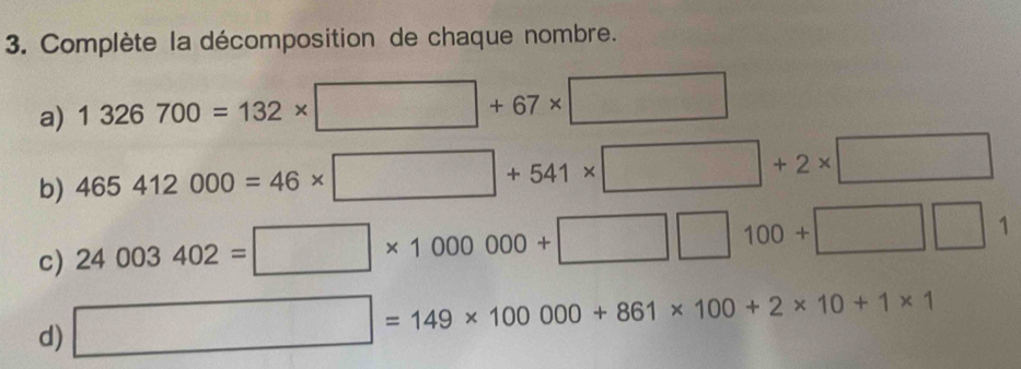 Complète la décomposition de chaque nombre. 
a) 1326700=132* □ +67* □
b) 465412000=46* □ +541* □ +2* □
c) 24003402=□ * 1000000+□ □ 100+□ □ 1
d) □ =149* 100000+861* 100+2* 10+1* 1