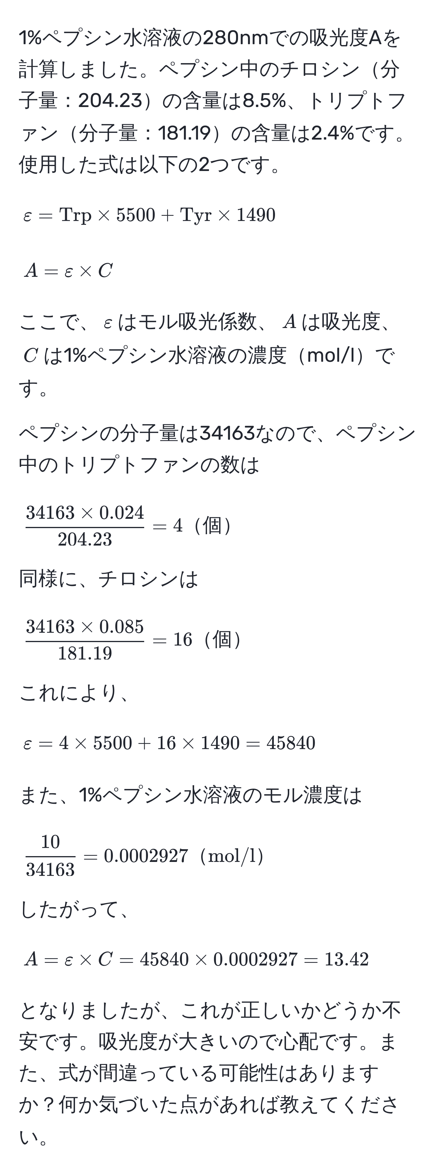 1%ペプシン水溶液の280nmでの吸光度Aを計算しました。ペプシン中のチロシン分子量：204.23の含量は8.5%、トリプトファン分子量：181.19の含量は2.4%です。
使用した式は以下の2つです。
[
varepsilon = Trp * 5500 + Tyr * 1490
]
[
A = varepsilon * C
]
ここで、$varepsilon$はモル吸光係数、$A$は吸光度、$C$は1%ペプシン水溶液の濃度mol/lです。

ペプシンの分子量は34163なので、ペプシン中のトリプトファンの数は
[
 (34163 * 0.024)/204.23  = 4 個
]
同様に、チロシンは
[
 (34163 * 0.085)/181.19  = 16 個
]
これにより、
[
varepsilon = 4 * 5500 + 16 * 1490 = 45840
]
また、1%ペプシン水溶液のモル濃度は
[
 10/34163  = 0.0002927 mol/l
]
したがって、
[
A = varepsilon * C = 45840 * 0.0002927 = 13.42
]
となりましたが、これが正しいかどうか不安です。吸光度が大きいので心配です。また、式が間違っている可能性はありますか？何か気づいた点があれば教えてください。